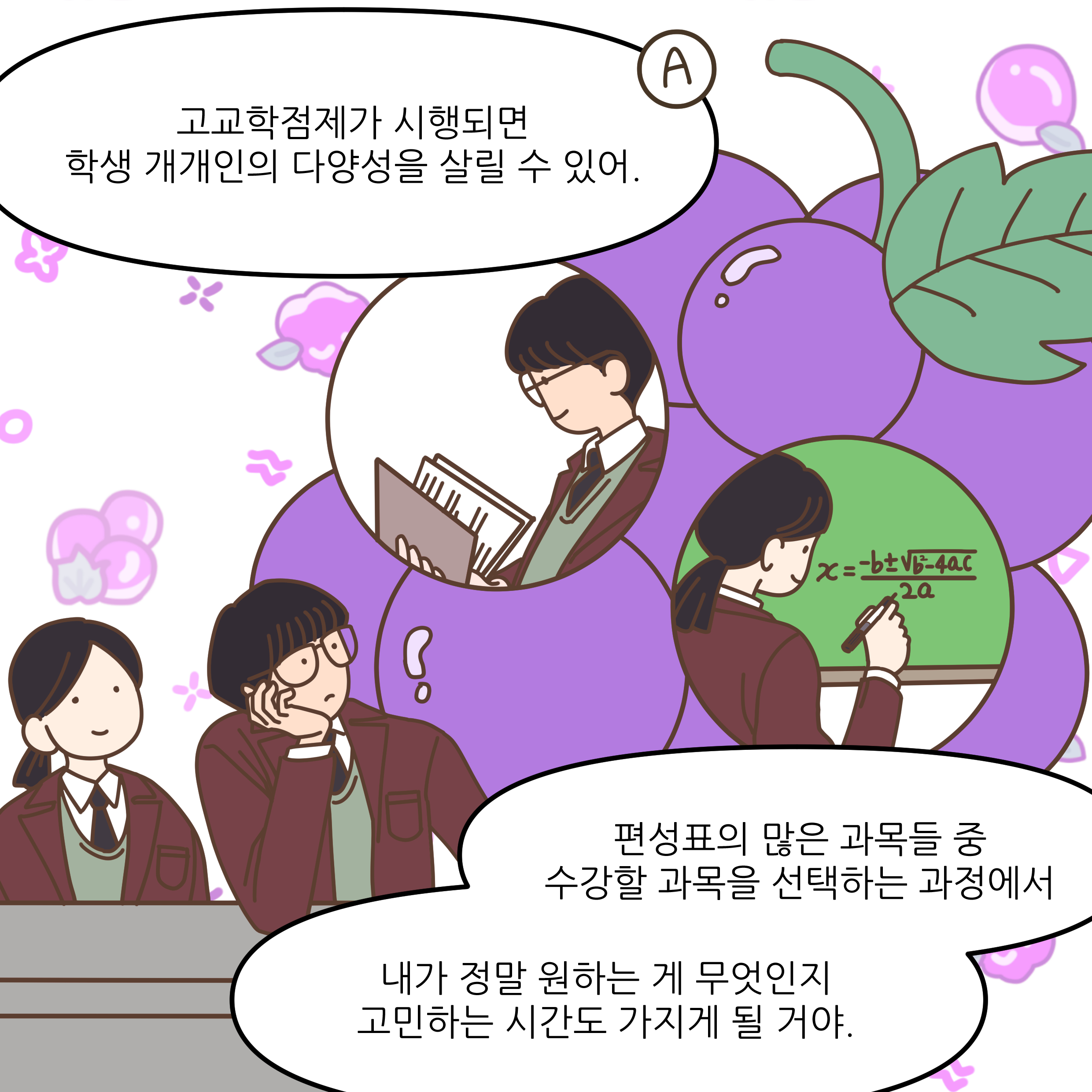 고교학점제가 시행되면 학생 개개인의 다양성을 살릴 수 있어. 편성표의 많은 과목들 중 수강할 과목을 선택하는 과정에서 내가 정말 원하는 게 무엇인지 고민하는 시간도 가지게 될 거야.
